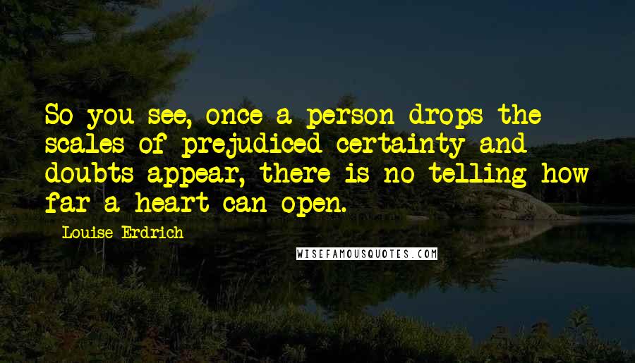 Louise Erdrich Quotes: So you see, once a person drops the scales of prejudiced certainty and doubts appear, there is no telling how far a heart can open.