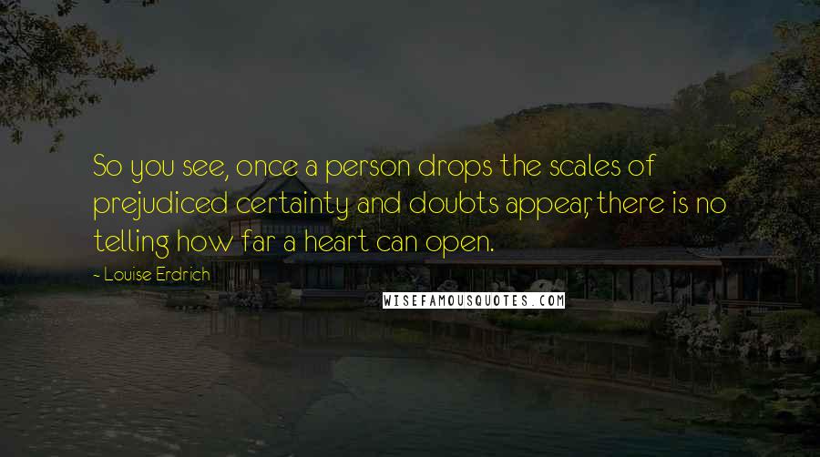 Louise Erdrich Quotes: So you see, once a person drops the scales of prejudiced certainty and doubts appear, there is no telling how far a heart can open.