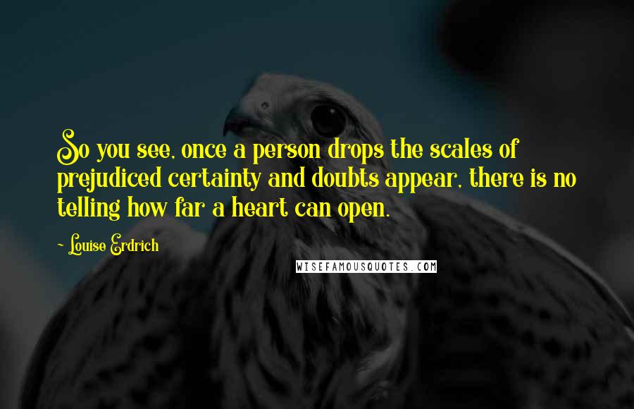 Louise Erdrich Quotes: So you see, once a person drops the scales of prejudiced certainty and doubts appear, there is no telling how far a heart can open.