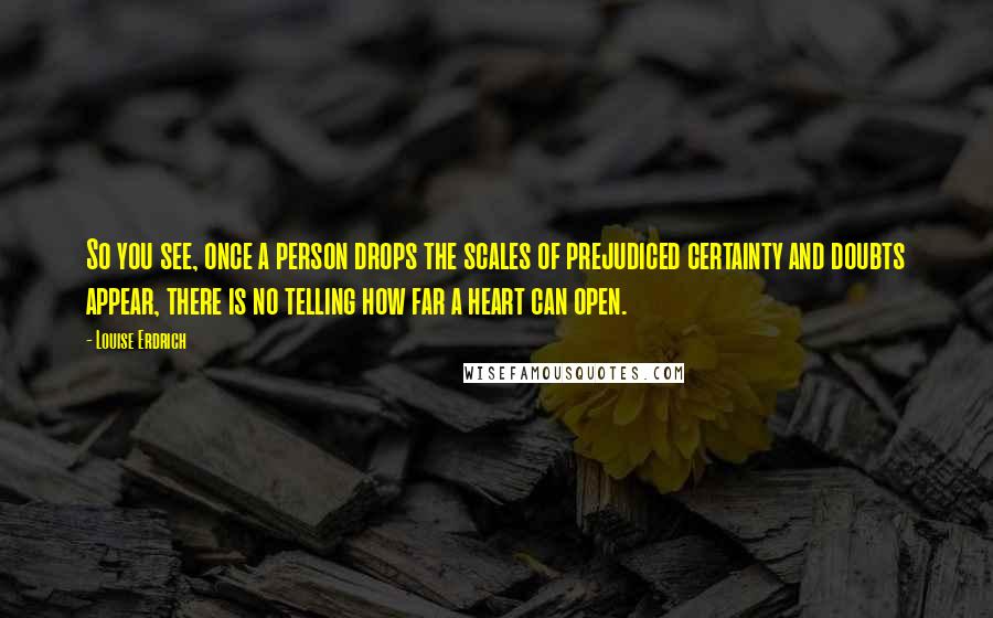 Louise Erdrich Quotes: So you see, once a person drops the scales of prejudiced certainty and doubts appear, there is no telling how far a heart can open.