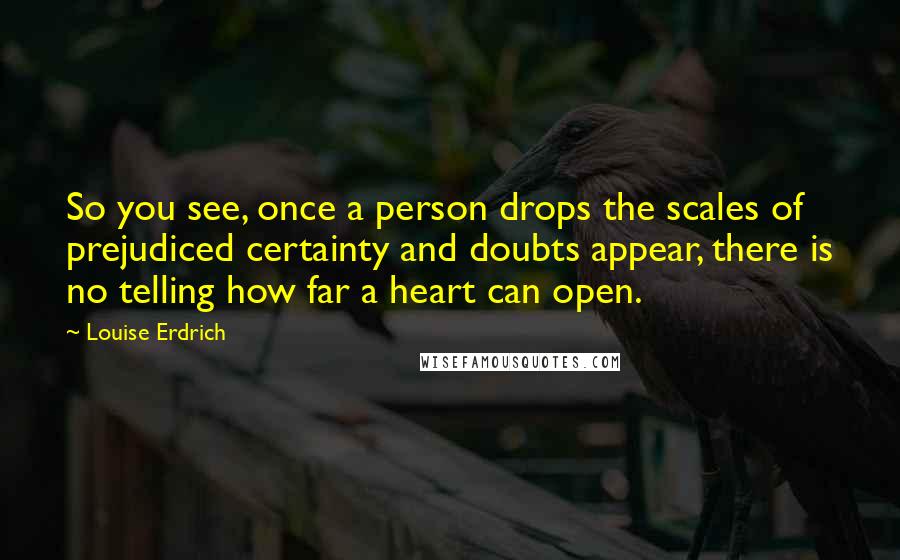 Louise Erdrich Quotes: So you see, once a person drops the scales of prejudiced certainty and doubts appear, there is no telling how far a heart can open.