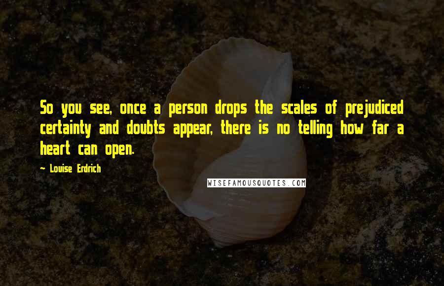 Louise Erdrich Quotes: So you see, once a person drops the scales of prejudiced certainty and doubts appear, there is no telling how far a heart can open.