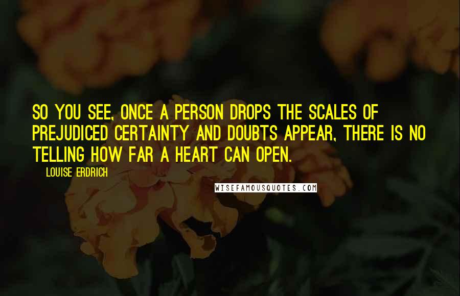 Louise Erdrich Quotes: So you see, once a person drops the scales of prejudiced certainty and doubts appear, there is no telling how far a heart can open.