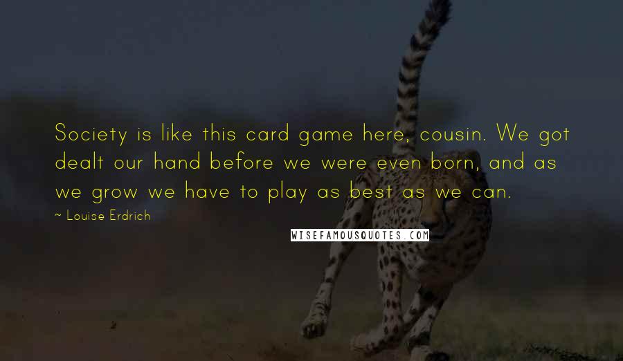 Louise Erdrich Quotes: Society is like this card game here, cousin. We got dealt our hand before we were even born, and as we grow we have to play as best as we can.