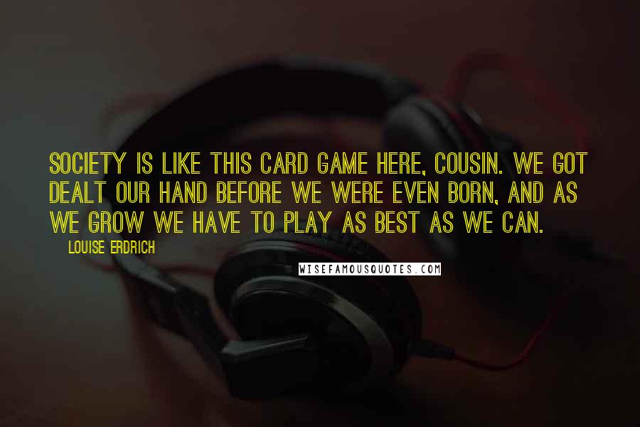 Louise Erdrich Quotes: Society is like this card game here, cousin. We got dealt our hand before we were even born, and as we grow we have to play as best as we can.