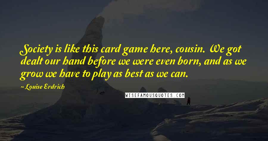 Louise Erdrich Quotes: Society is like this card game here, cousin. We got dealt our hand before we were even born, and as we grow we have to play as best as we can.