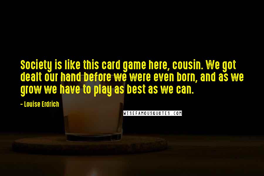 Louise Erdrich Quotes: Society is like this card game here, cousin. We got dealt our hand before we were even born, and as we grow we have to play as best as we can.