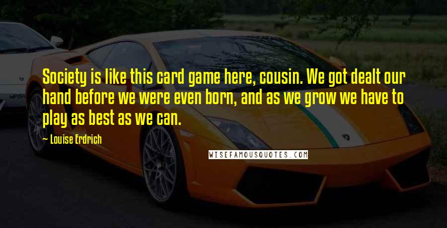 Louise Erdrich Quotes: Society is like this card game here, cousin. We got dealt our hand before we were even born, and as we grow we have to play as best as we can.