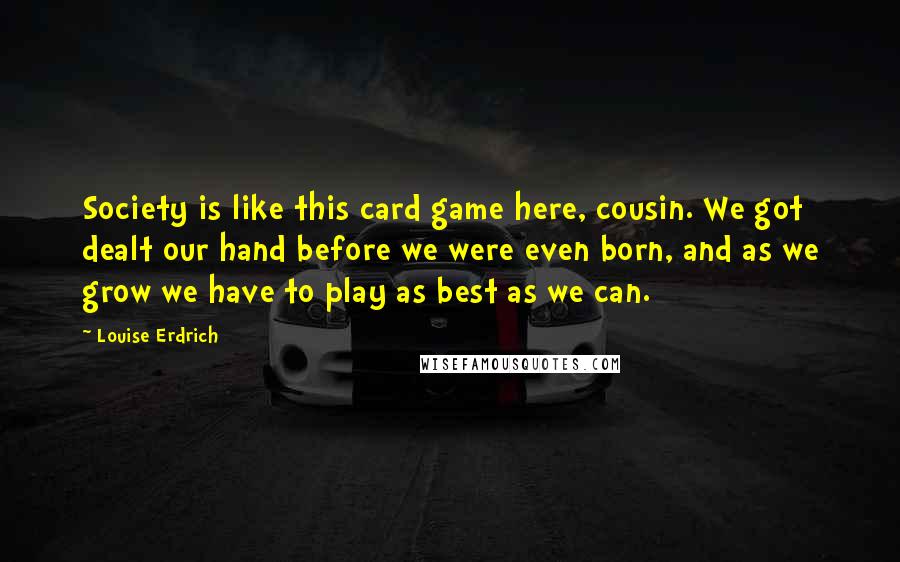 Louise Erdrich Quotes: Society is like this card game here, cousin. We got dealt our hand before we were even born, and as we grow we have to play as best as we can.