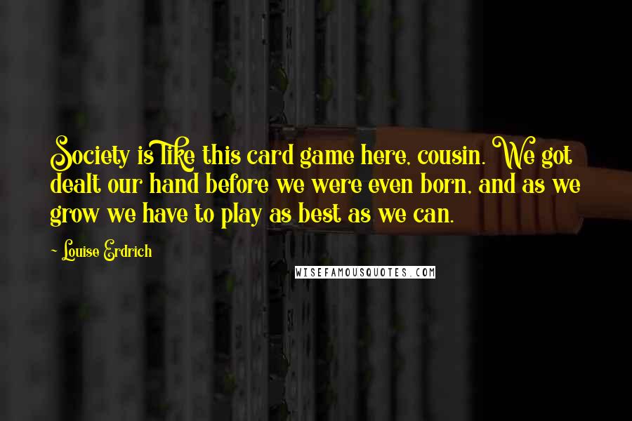 Louise Erdrich Quotes: Society is like this card game here, cousin. We got dealt our hand before we were even born, and as we grow we have to play as best as we can.