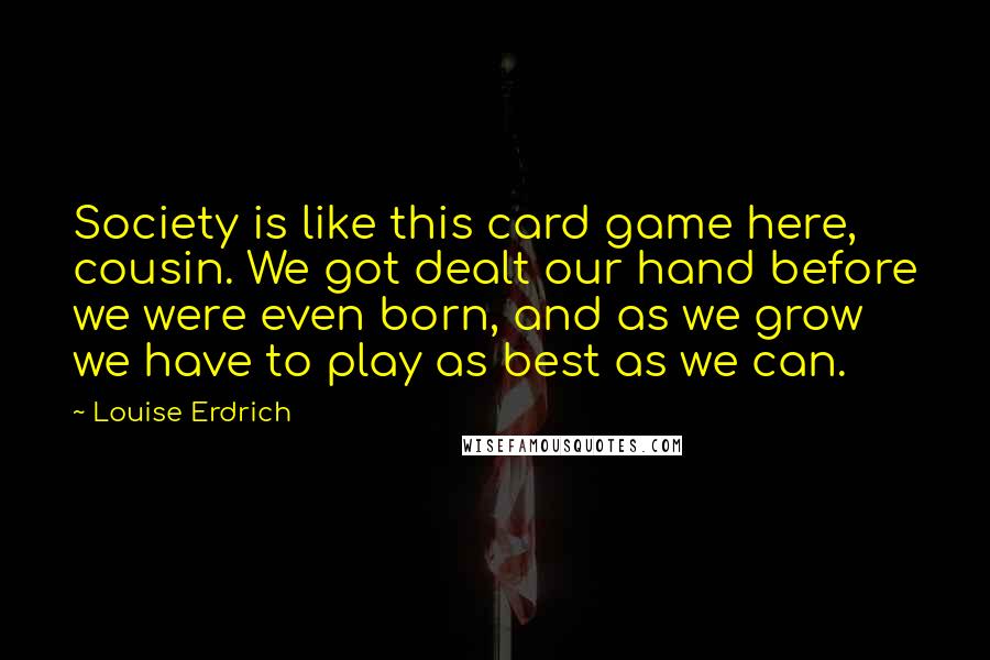 Louise Erdrich Quotes: Society is like this card game here, cousin. We got dealt our hand before we were even born, and as we grow we have to play as best as we can.