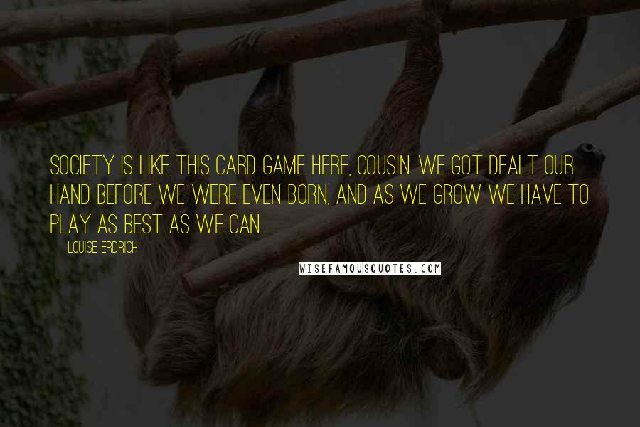 Louise Erdrich Quotes: Society is like this card game here, cousin. We got dealt our hand before we were even born, and as we grow we have to play as best as we can.