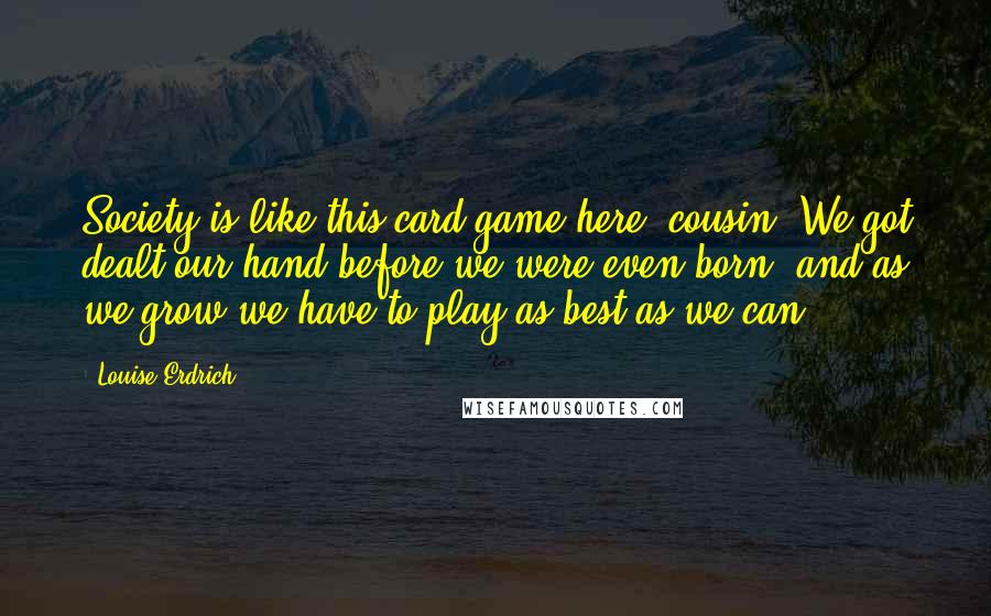 Louise Erdrich Quotes: Society is like this card game here, cousin. We got dealt our hand before we were even born, and as we grow we have to play as best as we can.