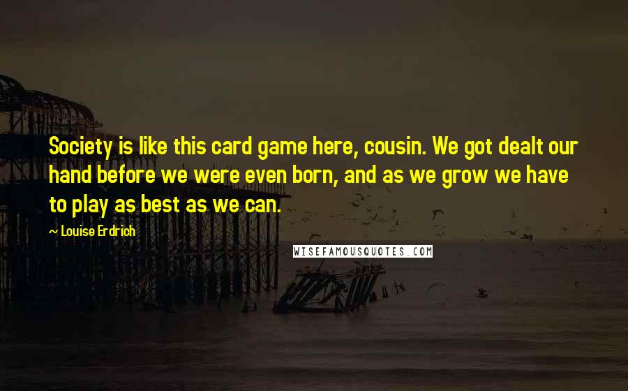 Louise Erdrich Quotes: Society is like this card game here, cousin. We got dealt our hand before we were even born, and as we grow we have to play as best as we can.