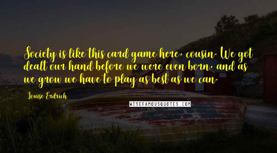 Louise Erdrich Quotes: Society is like this card game here, cousin. We got dealt our hand before we were even born, and as we grow we have to play as best as we can.