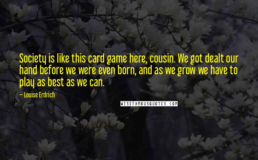 Louise Erdrich Quotes: Society is like this card game here, cousin. We got dealt our hand before we were even born, and as we grow we have to play as best as we can.