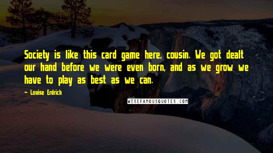 Louise Erdrich Quotes: Society is like this card game here, cousin. We got dealt our hand before we were even born, and as we grow we have to play as best as we can.