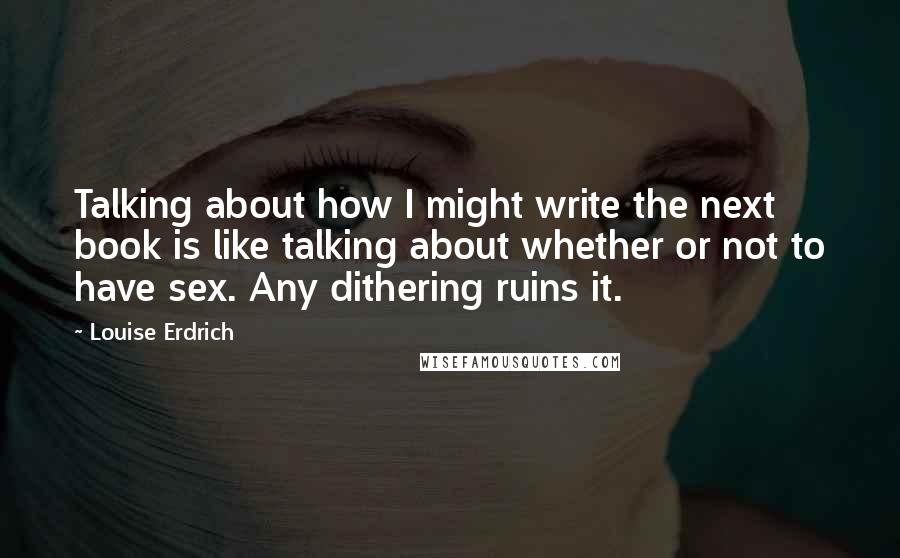 Louise Erdrich Quotes: Talking about how I might write the next book is like talking about whether or not to have sex. Any dithering ruins it.
