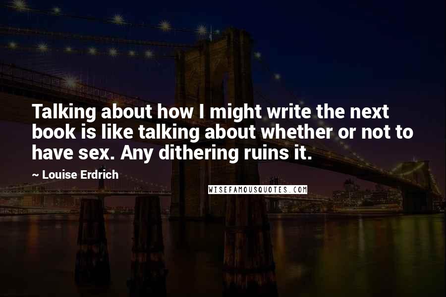 Louise Erdrich Quotes: Talking about how I might write the next book is like talking about whether or not to have sex. Any dithering ruins it.