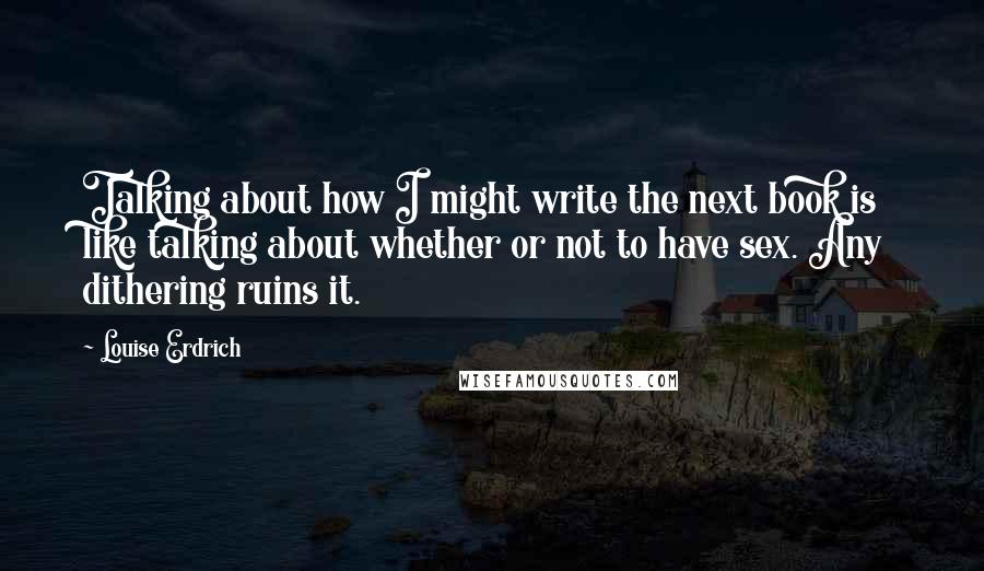 Louise Erdrich Quotes: Talking about how I might write the next book is like talking about whether or not to have sex. Any dithering ruins it.