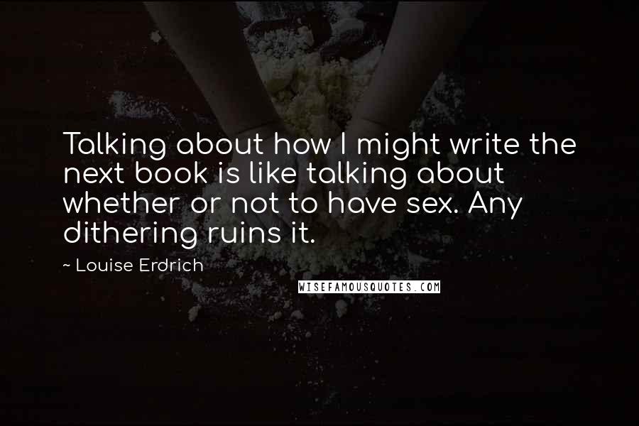 Louise Erdrich Quotes: Talking about how I might write the next book is like talking about whether or not to have sex. Any dithering ruins it.