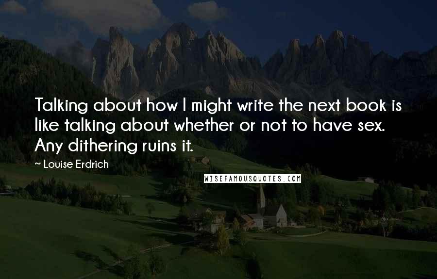 Louise Erdrich Quotes: Talking about how I might write the next book is like talking about whether or not to have sex. Any dithering ruins it.