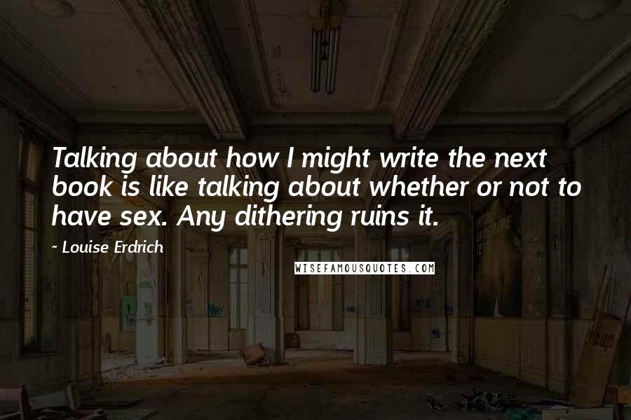 Louise Erdrich Quotes: Talking about how I might write the next book is like talking about whether or not to have sex. Any dithering ruins it.