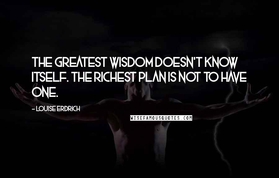 Louise Erdrich Quotes: The greatest wisdom doesn't know itself. The richest plan is not to have one.