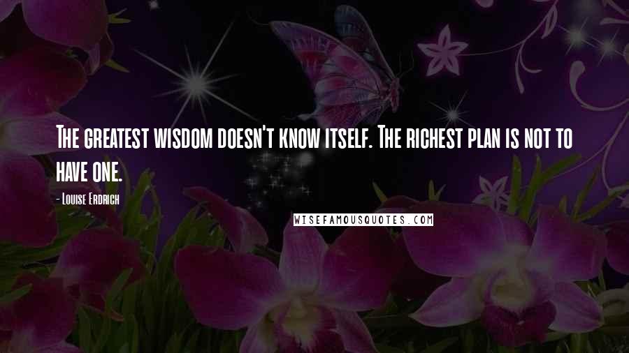 Louise Erdrich Quotes: The greatest wisdom doesn't know itself. The richest plan is not to have one.