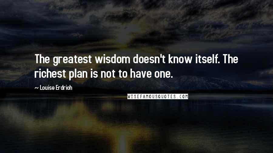 Louise Erdrich Quotes: The greatest wisdom doesn't know itself. The richest plan is not to have one.