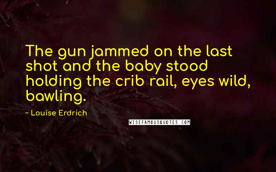 Louise Erdrich Quotes: The gun jammed on the last shot and the baby stood holding the crib rail, eyes wild, bawling.