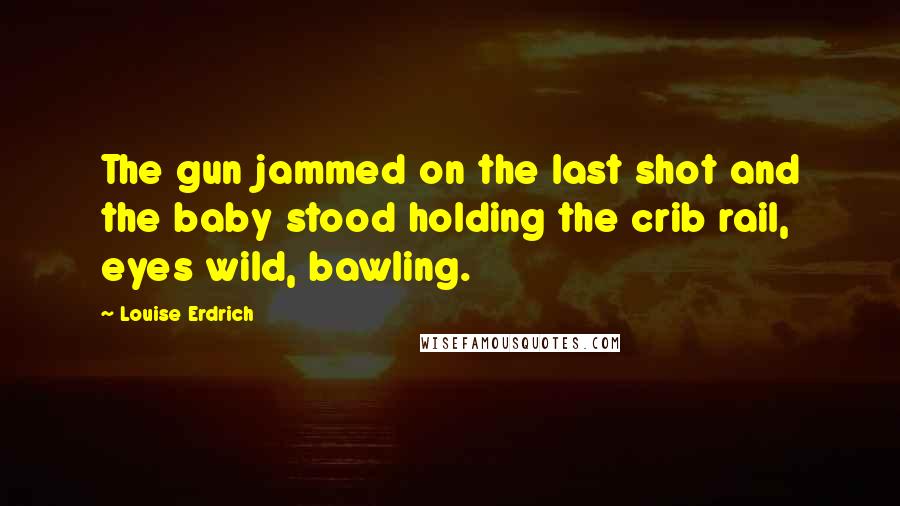 Louise Erdrich Quotes: The gun jammed on the last shot and the baby stood holding the crib rail, eyes wild, bawling.