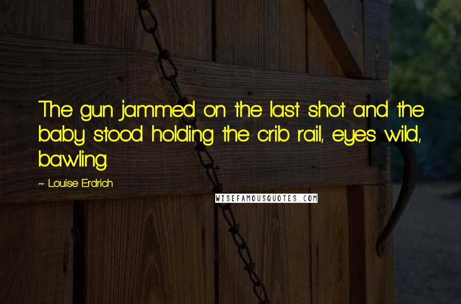 Louise Erdrich Quotes: The gun jammed on the last shot and the baby stood holding the crib rail, eyes wild, bawling.