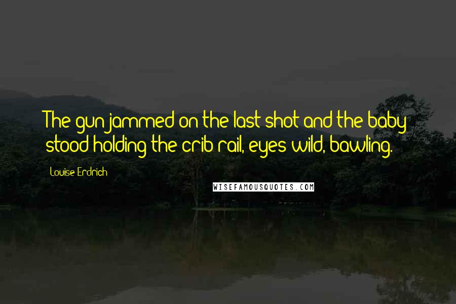 Louise Erdrich Quotes: The gun jammed on the last shot and the baby stood holding the crib rail, eyes wild, bawling.