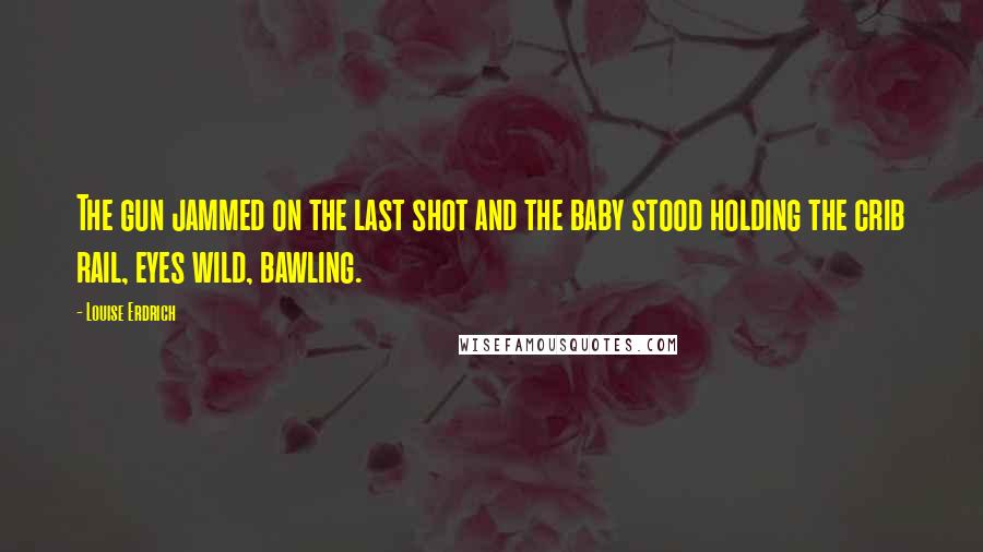 Louise Erdrich Quotes: The gun jammed on the last shot and the baby stood holding the crib rail, eyes wild, bawling.