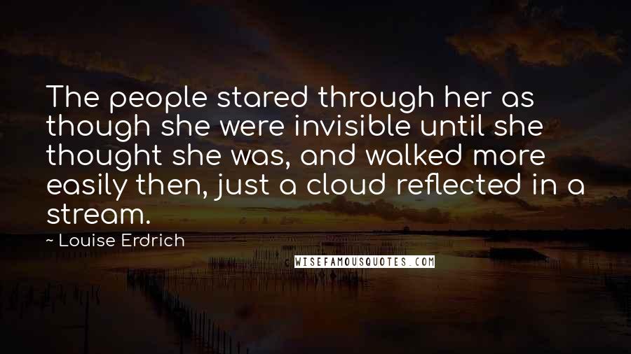 Louise Erdrich Quotes: The people stared through her as though she were invisible until she thought she was, and walked more easily then, just a cloud reflected in a stream.