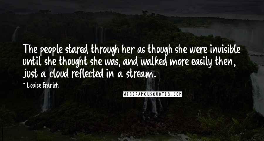 Louise Erdrich Quotes: The people stared through her as though she were invisible until she thought she was, and walked more easily then, just a cloud reflected in a stream.