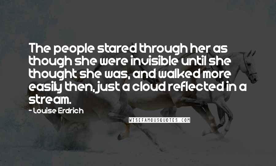 Louise Erdrich Quotes: The people stared through her as though she were invisible until she thought she was, and walked more easily then, just a cloud reflected in a stream.