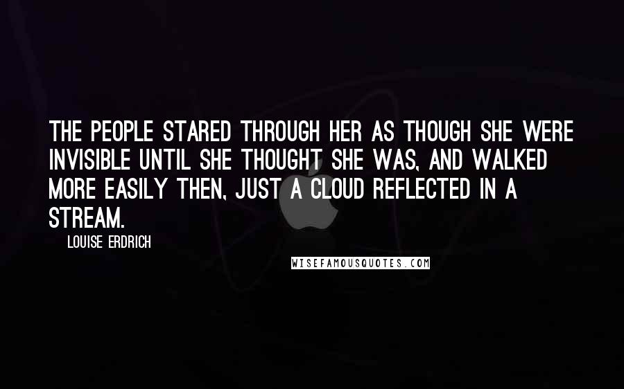 Louise Erdrich Quotes: The people stared through her as though she were invisible until she thought she was, and walked more easily then, just a cloud reflected in a stream.
