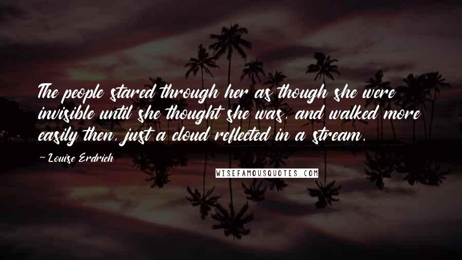 Louise Erdrich Quotes: The people stared through her as though she were invisible until she thought she was, and walked more easily then, just a cloud reflected in a stream.