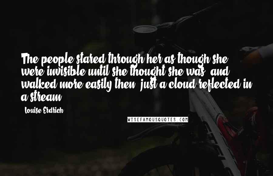 Louise Erdrich Quotes: The people stared through her as though she were invisible until she thought she was, and walked more easily then, just a cloud reflected in a stream.