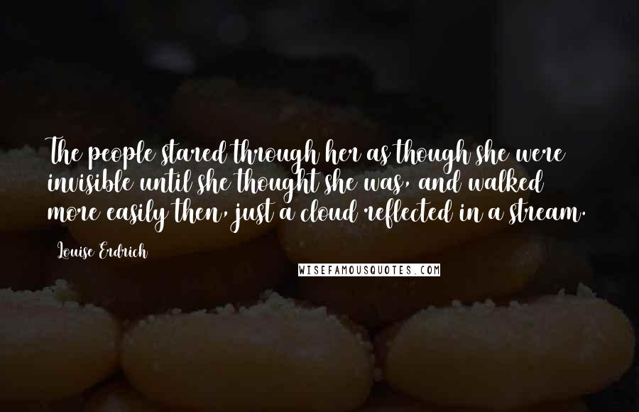 Louise Erdrich Quotes: The people stared through her as though she were invisible until she thought she was, and walked more easily then, just a cloud reflected in a stream.