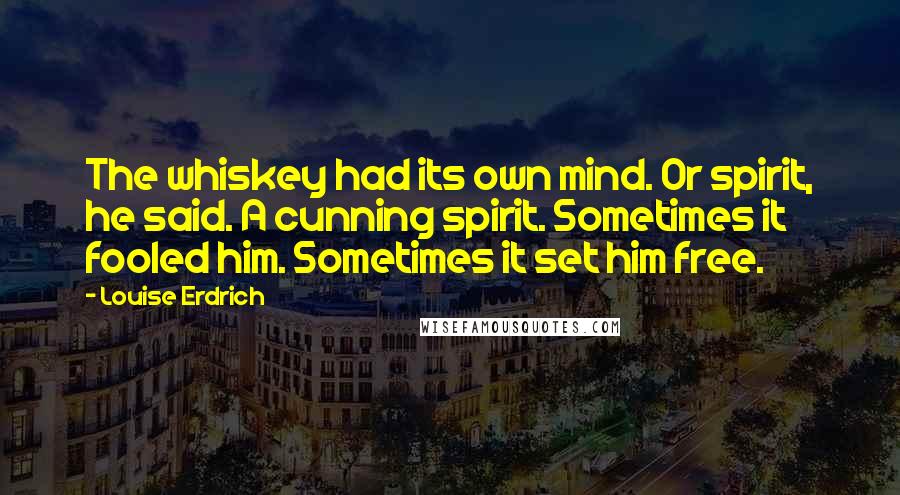 Louise Erdrich Quotes: The whiskey had its own mind. Or spirit, he said. A cunning spirit. Sometimes it fooled him. Sometimes it set him free.