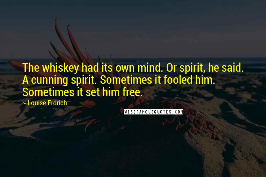 Louise Erdrich Quotes: The whiskey had its own mind. Or spirit, he said. A cunning spirit. Sometimes it fooled him. Sometimes it set him free.