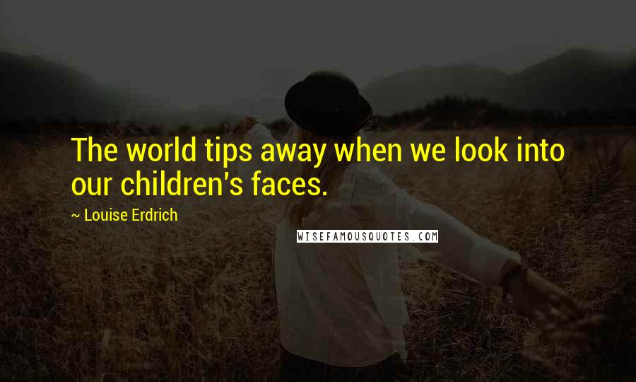 Louise Erdrich Quotes: The world tips away when we look into our children's faces.