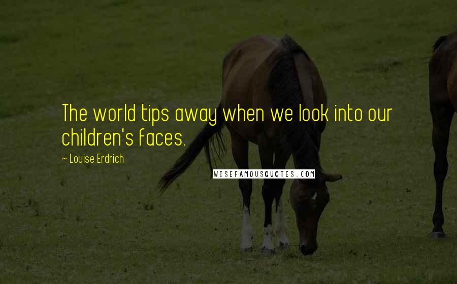 Louise Erdrich Quotes: The world tips away when we look into our children's faces.