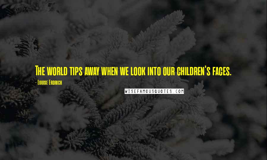 Louise Erdrich Quotes: The world tips away when we look into our children's faces.
