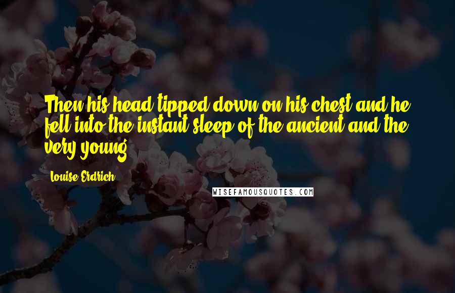 Louise Erdrich Quotes: Then his head tipped down on his chest and he fell into the instant sleep of the ancient and the very young.