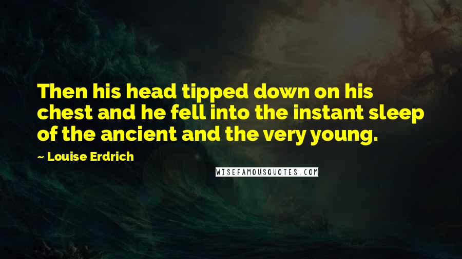 Louise Erdrich Quotes: Then his head tipped down on his chest and he fell into the instant sleep of the ancient and the very young.