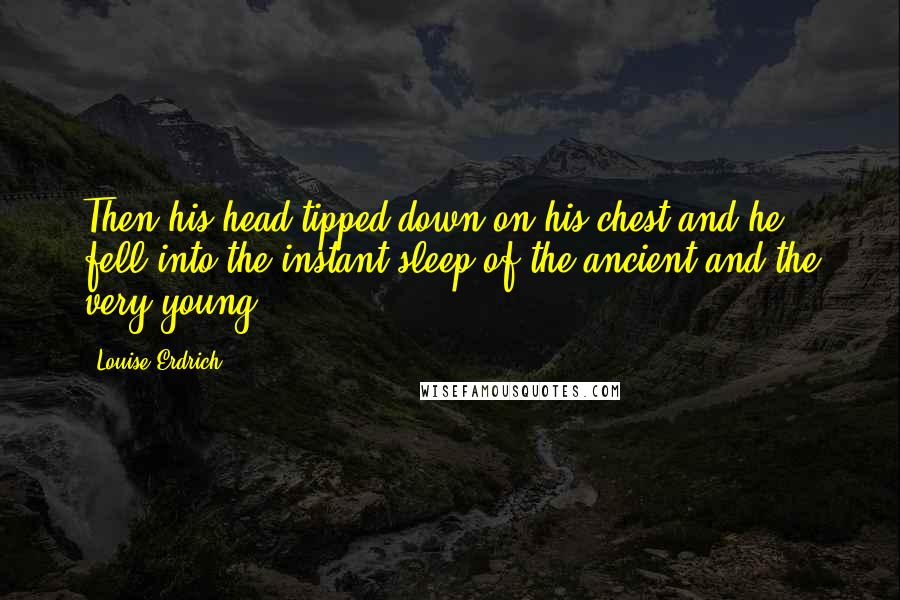 Louise Erdrich Quotes: Then his head tipped down on his chest and he fell into the instant sleep of the ancient and the very young.